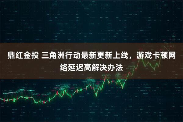 鼎红金投 三角洲行动最新更新上线，游戏卡顿网络延迟高解决办法