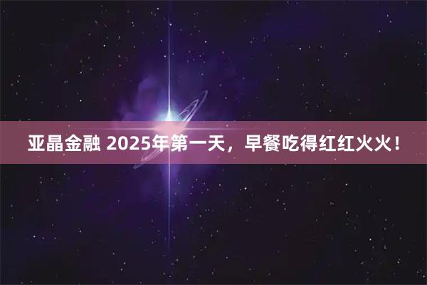 亚晶金融 2025年第一天，早餐吃得红红火火！