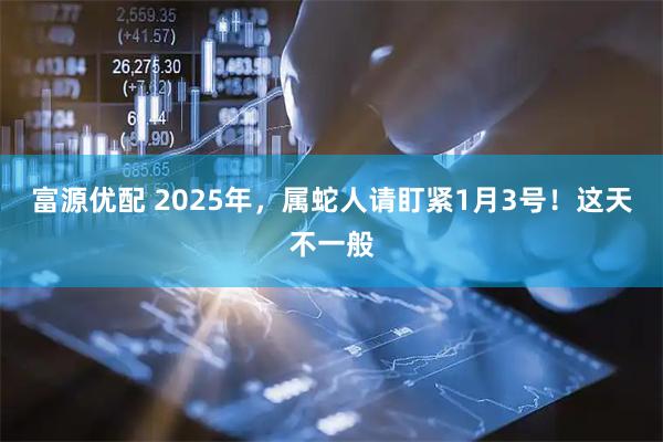 富源优配 2025年，属蛇人请盯紧1月3号！这天不一般