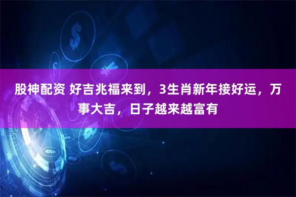 股神配资 好吉兆福来到，3生肖新年接好运，万事大吉，日子越来越富有