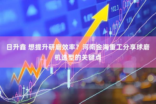 日升鑫 想提升研磨效率？河南金海重工分享球磨机选型的关键点