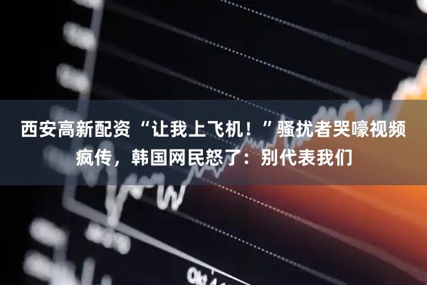 西安高新配资 “让我上飞机！”骚扰者哭嚎视频疯传，韩国网民怒了：别代表我们