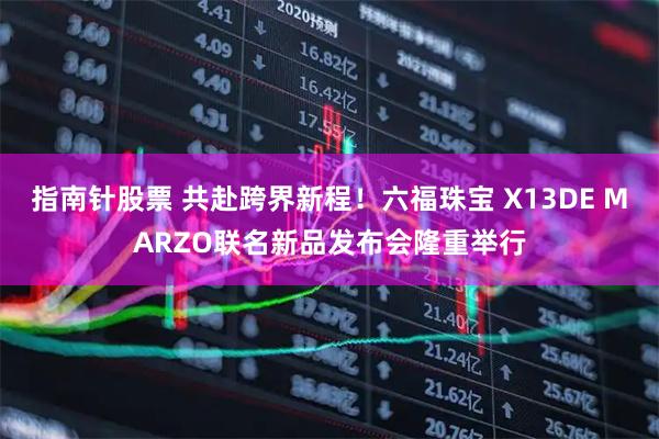 指南针股票 共赴跨界新程！六福珠宝 X13DE MARZO联名新品发布会隆重举行