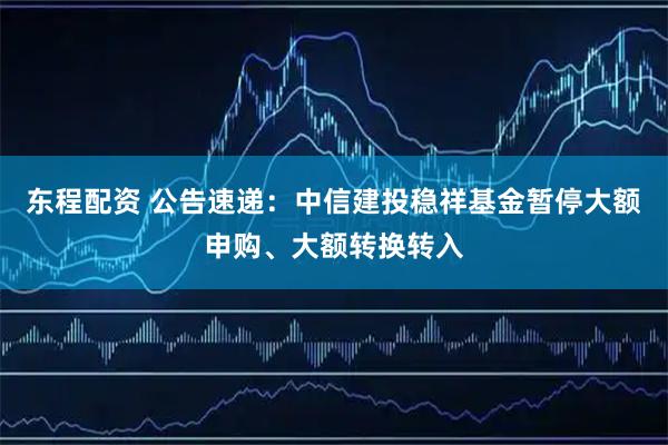 东程配资 公告速递：中信建投稳祥基金暂停大额申购、大额转换转入