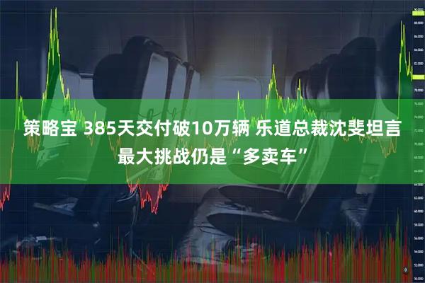 策略宝 385天交付破10万辆 乐道总裁沈斐坦言最大挑战仍是“多卖车”