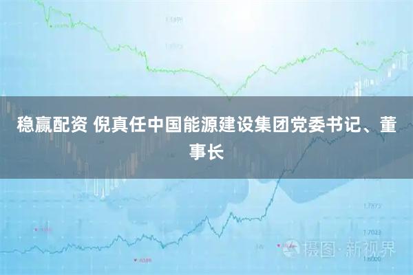 稳赢配资 倪真任中国能源建设集团党委书记、董事长