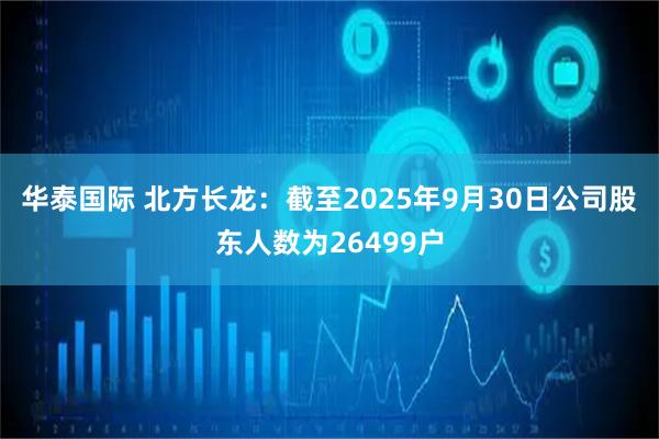 华泰国际 北方长龙：截至2025年9月30日公司股东人数为26499户